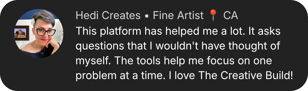 Hedi Creates: This platform has helped me a lot. It asks questions that I wouldn't have thought of myself. The tools help me focus on one problem at a time. I love The Creative Build!